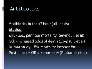 Antibiotics
Antibiotics in the 1st hour (all sepsis)
Studies
49k - 1.04 per hour mortality (Seymour, et al)
35k - increased odds of death (1.09) (Liu et al)
Kumar study – 8% mortality increase/hr
Post-shock = OR 2.4 mortality (Puskarich et al)
 