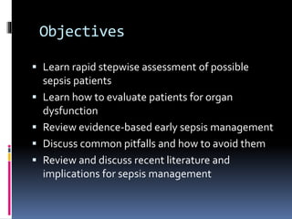 Objectives
 Learn rapid stepwise assessment of possible
sepsis patients
 Learn how to evaluate patients for organ
dysfunction
 Review evidence-based early sepsis management
 Discuss common pitfalls and how to avoid them
 Review and discuss recent literature and
implications for sepsis management
 