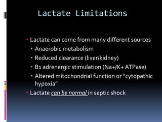 Lactate Limitations
 Lactate can come from many different sources
 Anaerobic metabolism
 Reduced clearance (liver/kidney)
 B1 adrenergic stimulation (Na+/K+ ATPase)
 Altered mitochondrial function or “cytopathic
hypoxia”
 Lactate can be normal in septic shock
 