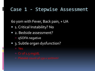 Case 1 - Stepwise Assessment
60 yom with Fever, Back pain, + UA
 1. Critical Instability? No
 2. Bedside assessment?
 qSOFA negative
 3. Subtle organ dysfunction?
 Yes
 Cr of 1.5 mg/dL
 Platelet count of 130 x 103/mm3
 