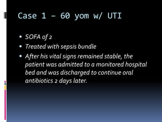 Case 1 – 60 yom w/ UTI
 SOFA of 2
 Treated with sepsis bundle
 After his vital signs remained stable, the
patient was admitted to a monitored hospital
bed and was discharged to continue oral
antibiotics 2 days later.
 