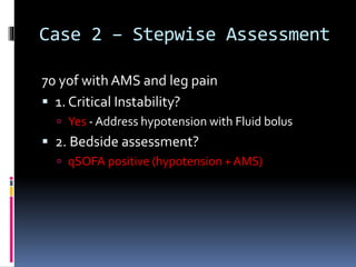 Case 2 – Stepwise Assessment
70 yof with AMS and leg pain
 1. Critical Instability?
 Yes - Address hypotension with Fluid bolus
 2. Bedside assessment?
 qSOFA positive (hypotension + AMS)
 
