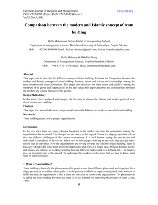 European Journal of Business and Management                                               www.iiste.org
ISSN 2222-1905 (Paper) ISSN 2222-2839 (Online)
Vol 3, No.5, 2011

 Comparison between the modern and Islamic concept of team
                                              building

                         Hafiz Muhammad Sufyan Khalid (Corresponding Author)
      Department of management sciences, The Islamia University of Bahawalpur, Punjab, Pakistan
     Mob:      +92-300-8089899 Email: Sufyan.chaudary@gmail.com, Sufyan_chaudary@yahoo.com


                                    Hafiz Muhammad Abdullah Shaiq
                    Department of Management Sciences, Szabist Islamabad, Pakistan
                  Mob:      +92-334-7071759 Email: Shaiq_cresentsmile@hotmail.com


Abstract
This paper tries to describe the different concepts of team building. It shows the Comparison between the
modern and Islamic concepts of team building, function, norms and values and relationships among the
team members and some differences. This paper also discusses the main issues and conflicts among the
members of the group and organization. In the last section this paper describes the dissimilarities between
the modern and Islamic function of the groups.
Design/Methodology
In this study I have analyzed and interpret the literature to discuss the Islamic and modern point of view
about human team building.
Findings
This paper tries to conclude some comparisons between the Islamic and modern concept of team building
Key words
Team building, teams, work groups, organizations.


Introduction
In this era when there are many changes happened in the market and also the competition among the
organizations has increased. The changes are necessary in this regard. Teams are playing important role to
face the different challenges of the current environment. It is well known saying that one is one and
individual is considered to be eleven. When two or more people working at any task, they can get better
results than an individual. Now the organizations are moving towards the concept of team building. Team is
basically when people come from different backgrounds and work at a single task. All have different norms
and values and culture, so working together heaving different background is a difficult task. The leaders
play an important role in this regard. To understand the working in the team first we have to know what
team or team building is.


1. What is Team building?
Team building is basically the phenomenon that people came from different places and work together for a
single purpose or to achieve some goals. It is the process in which an organization joined some workers to
fulfill any task. An organization is also a team and there can be teams in the organization. This phenomenon
is called the team building between the team. It is also formed for improving the process of team (Heap,
1996).
                                                    43
 