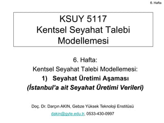 5.
                                                          6. Hafta




        KSUY 5117
   Kentsel Seyahat Talebi
        Modellemesi

                 6. Hafta:
   Kentsel Seyahat Talebi Modellemesi:
     1) Seyahat Üretimi Aşaması
(İstanbul’a ait Seyahat Üretimi Verileri)

 Doç. Dr. Darçın AKIN, Gebze Yüksek Teknoloji Enstitüsü
           dakin@gyte.edu.tr, 0533-430-0997
 