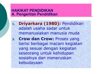 HAKIKAT PENDIDIKAN
A. Pengertian Pendidikan
1. Driyarkara (1980): Pendidikan
adalah usaha sadar untuk
memanusiakan manusia muda
2. Crow dan Crow: Proses yang
berisi berbagai macam kegiatan
yang sesuai dengan kegiatan
seseorang untuk kehidupan
sosialnya dan meneruskan
kebudayaan
 