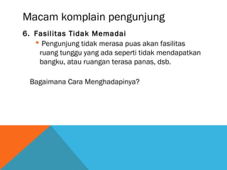 Macam komplain pengunjung
6. Fasilitas Tidak Memadai
 Pengunjung tidak merasa puas akan fasilitas
ruang tunggu yang ada seperti tidak mendapatkan
bangku, atau ruangan terasa panas, dsb.
Bagaimana Cara Menghadapinya?
 