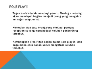 ROLE PLAY!!
Tugas anda adalah membagi peran.. Masing – masing
akan mendapat bagian menjadi orang yang mengeluh
ke meja receptionist.
Kemudian ada satu orang yang menjadi petugas
receptionist yang menghadapi keluhan pengunjung
tersebut.
Kembangkan kreatifitas kalian dalam role play ini dan
bagaimana cara kalian untuk mengatasi keluhan
tersebut.
 