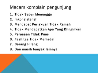 Macam komplain pengunjung
1. Tidak Sabar Menunggu
2. Inkonsistensi
3. Mendapat Perlakuan Tidak Ramah
4. Tidak Mendapatkan Apa Yang Diinginkan
5. Perasaan Tidak Puas
6. Fasilitas Tidak Memadai
7. Barang Hilang
8. Dan masih banyak lainnya
 