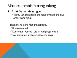 Macam komplain pengunjung
1. Tidak Sabar Menunggu
 Tamu terlalu lama menunggu untuk menemui
orang yang dituju
Bagaimana Cara Menghadapinya?
Ucapkan maaf
Konfirmasi kembali orang yang ingin dituju
Tawarkan minuman selagi menunggu
 