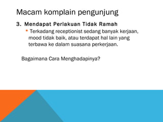 Macam komplain pengunjung
3. Mendapat Perlakuan Tidak Ramah
 Terkadang receptionist sedang banyak kerjaan,
mood tidak baik, atau terdapat hal lain yang
terbawa ke dalam suasana perkerjaan.
Bagaimana Cara Menghadapinya?
 