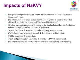 The agricultural productivity per hectare will be enhanced to double the present
scenario in 4 years.
The cereals, non-food crops and cash crops will be grown in required proportion
which will minimize the problem of ‘Excess and Distribution’.
Direct government regulation will empower the supply chain reduce the food prices
and ensure its proper safety. ( number of godowns).
Organic Farming will be suitably introduced in step by step manner.
World class infrastructure and research & development will take place.
Middle-manship will be vanished.
Export and percentage of agriculture in country’s GDP will be increased.
The farmers income and lifestyle will be improved considerably and uniformly.
Impacts of NaKVY
 