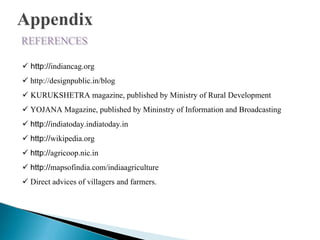 Appendix
http://indiancag.org
http://designpublic.in/blog
KURUKSHETRA magazine, published by Ministry of Rural Development
YOJANA Magazine, published by Mininstry of Information and Broadcasting
http://indiatoday.indiatoday.in
http://wikipedia.org
http://agricoop.nic.in
http://mapsofindia.com/indiaagriculture
Direct advices of villagers and farmers.
 