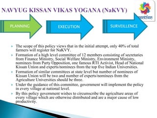 The scope of this policy views that in the initial attempt, only 40% of total
farmers will register for NaKVY.
Formation of a high level committee of 12 members consisting of secretaries
from Finance Ministry, Social Welfare Ministry, Environment Ministry,
nominees from Party Opposition, one famous RTI Activist, Head of National
Kissan Union and experts/nominees from the top five Indian Universities.
Formation of similar committees at state level but number of nominees of
Kissan Union will be two and number of experts/nominees from the
Agriculture Universities should be three.
Under the guidance of this committee, government will implement the policy
in every village at national level.
By this policy government wishes to circumscribe the agriculture areas of
every village which are otherwise distributed and are a major cause of low
productivity.
EXECUTION SURVEILLENCEPLANNING
 