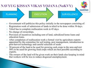 Government will publicize this policy initially in the newspapers consisting of:
1. Registration work of submission of lands in tehsil to be done within 30 days.
2. Tehsil has to complete reallocation work in 45 days.
3. No change of ownerships.
4. Provision of incentives including rent of land, subsidized home loans and
education loans.
5. After completion of reallocation work a formal visit by agriculture experts
appointed by the committee for soil testing, pest management, introduction to
post-harvest technology and careful selection of seeds.
6. 50 percent of the land to be used for growing cash crops in the area and rest
50% to be used for growing food crops which are best possible according to
experts.
7. The owners of the land will be given work on their lands also keeping in mind
that workers will be less to reduce disguised unemployment.
PLANNING EXECUTION SURVEILLENCE
 