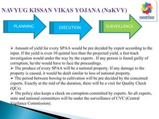 SURVEILLENCEPLANNING EXECUTION
Amount of yield for every SPAA would be pre decided by expert according to the
input. If the yield is even 10 quintal less than the projected yield, a fast-track
investigation would under the way by the experts . If any person is found guilty of
corruption, he/she would have to face the proceedings.
The produce of every SPAA will be a national property. If any damage to the
property is caused, it would be dealt similar to loss of national property.
The period between bowing to cultivation will be pre decided by the concerned
experts. Exactly at the mid of the duration, there will be a visit for Quality Check
(QCs).
The policy also keeps a check on corruption committed by experts. So all experts,
state and national committees will be under the surveillance of CVC (Central
Vigilance Commission).
 