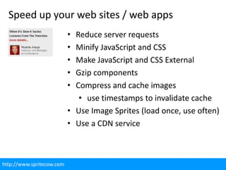 Speed up your web sites / web apps
                           • Reduce server requests
                           • Minify JavaScript and CSS
                           • Make JavaScript and CSS External
                           • Gzip components
                           • Compress and cache images
                              • use timestamps to invalidate cache
                           • Use Image Sprites (load once, use often)
                           • Use a CDN service



http://www.spritecow.com
 
