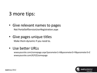 3 more tips:

    • Give relevant names to pages
          Not PortalSelfServiceUserRegistration.aspx


    • Give pages unique titles
          Make them dynamic if you need to.


    • Use better URLs
          www.yoursite.com/somepage.aspx?parameter1=X&parameter2=Y&parameter3=Z
          www.yoursite.com/X/Y/Z/somepage




nextstep 2012
 