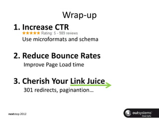 Wrap-up
   1. Increase CTR
         Use microformats and schema

   2. Reduce Bounce Rates
          Improve Page Load time

   3. Cherish Your Link Juice
          301 redirects, paginantion…


nextstep 2012
 