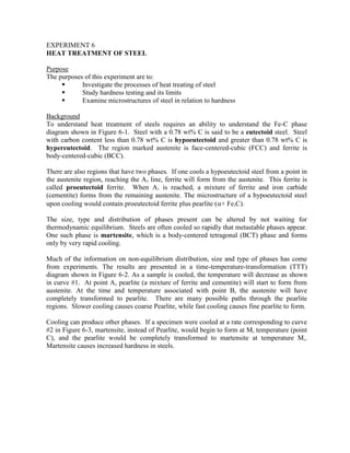 EXPERIMENT 6
HEAT TREATMENT OF STEEL
Purpose
The purposes of this experiment are to:
 Investigate the processes of heat treating of steel
 Study hardness testing and its limits
 Examine microstructures of steel in relation to hardness
Background
To understand heat treatment of steels requires an ability to understand the Fe-C phase
diagram shown in Figure 6-1. Steel with a 0.78 wt% C is said to be a eutectoid steel. Steel
with carbon content less than 0.78 wt% C is hypoeutectoid and greater than 0.78 wt% C is
hypereutectoid. The region marked austenite is face-centered-cubic (FCC) and ferrite is
body-centered-cubic (BCC).
There are also regions that have two phases. If one cools a hypoeutectoid steel from a point in
the austenite region, reaching the A3 line, ferrite will form from the austenite. This ferrite is
called proeutectoid ferrite. When A1 is reached, a mixture of ferrite and iron carbide
(cementite) forms from the remaining austenite. The microstructure of a hypoeutectoid steel
upon cooling would contain proeutectoid ferrite plus pearlite (+ Fe3C).
The size, type and distribution of phases present can be altered by not waiting for
thermodynamic equilibrium. Steels are often cooled so rapidly that metastable phases appear.
One such phase is martensite, which is a body-centered tetragonal (BCT) phase and forms
only by very rapid cooling.
Much of the information on non-equilibrium distribution, size and type of phases has come
from experiments. The results are presented in a time-temperature-transformation (TTT)
diagram shown in Figure 6-2. As a sample is cooled, the temperature will decrease as shown
in curve #1. At point A, pearlite (a mixture of ferrite and cementite) will start to form from
austenite. At the time and temperature associated with point B, the austenite will have
completely transformed to pearlite. There are many possible paths through the pearlite
regions. Slower cooling causes coarse Pearlite, while fast cooling causes fine pearlite to form.
Cooling can produce other phases. If a specimen were cooled at a rate corresponding to curve
#2 in Figure 6-3, martensite, instead of Pearlite, would begin to form at Ms temperature (point
C), and the pearlite would be completely transformed to martensite at temperature Ms.
Martensite causes increased hardness in steels.
 