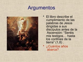 Argumentos
• El libro describe el
cumplimiento de las
palabras de Jesús
dirigidas a sus
discípulos antes de la
Ascensión: “Seréis
mis testigos… hasta
los confines de la
tierra” (1,8) .
• ¿Cuántos años
abarca?
 