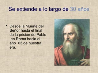 Se extiende a lo largo de 30 años
• Desde la Muerte del
Señor hasta el final
de la prisión de Pablo
en Roma hacia el
año 63 de nuestra
era.
 
