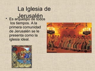 La Iglesia de
Jerusalén
• Es arquetipo de todos
los tiempos. A la
primera comunidad
de Jerusalén se le
presenta como la
iglesia ideal.
 