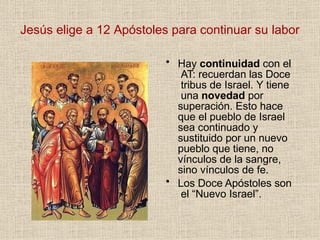 Jesús elige a 12 Apóstoles para continuar su labor
• Hay continuidad con el
AT: recuerdan las Doce
tribus de Israel. Y tiene
una novedad por
superación. Esto hace
que el pueblo de Israel
sea continuado y
sustituido por un nuevo
pueblo que tiene, no
vínculos de la sangre,
sino vínculos de fe.
• Los Doce Apóstoles son
el “Nuevo Israel”.
 