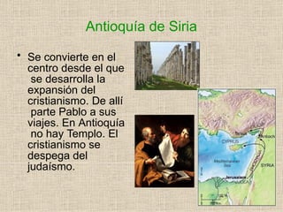 Antioquía de Siria
• Se convierte en el
centro desde el que
se desarrolla la
expansión del
cristianismo. De allí
parte Pablo a sus
viajes. En Antioquía
no hay Templo. El
cristianismo se
despega del
judaísmo.
 