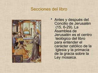 Secciones del libro
• Antes y después del
Concilio de Jerusalén
(15, 6-29). La
Asamblea de
Jerusalén es el centro
teológico del libro
para entender el
carácter católico de la
Iglesia y la primacía
de la gracia sobre la
Ley mosaica.
 