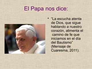 El Papa nos dice:
• “La escucha atenta
de Dios, que sigue
hablando a nuestro
corazón, alimenta el
camino de fe que
iniciamos en el día
del Bautismo”
(Mensaje de
Cuaresma, 2011).
 