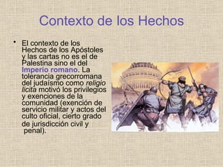 Contexto de los Hechos
• El contexto de los
Hechos de los Apóstoles
y las cartas no es el de
Palestina sino el del
Imperio romano. La
tolerancia grecorromana
del judaísmo como religio
licita motivó los privilegios
y exenciones de la
comunidad (exención de
servicio militar y actos del
culto oficial, cierto grado
de jurisdicción civil y
penal).
 