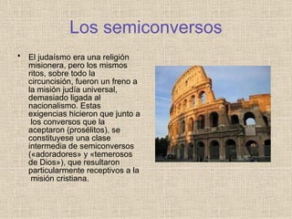 Los semiconversos
• El judaísmo era una religión
misionera, pero los mismos
ritos, sobre todo la
circuncisión, fueron un freno a
la misión judía universal,
demasiado ligada al
nacionalismo. Estas
exigencias hicieron que junto a
los conversos que la
aceptaron (prosélitos), se
constituyese una clase
intermedia de semiconversos
(«adoradores» y «temerosos
de Dios»), que resultaron
particularmente receptivos a la
misión cristiana.
 