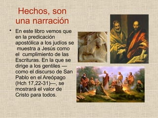 Hechos, son
una narración
• En este libro vemos que
en la predicación
apostólica a los judíos se
muestra a Jesús como
el cumplimiento de las
Escrituras. En la que se
dirige a los gentiles —
como el discurso de San
Pablo en el Areópago
(Hch 17,22-31)—, se
mostrará el valor de
Cristo para todos.
 