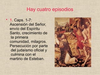 Hay cuatro episodios
• 1. Caps. 1-7:
Ascensión del Señor,
envío del Espíritu
Santo, crecimiento de
la primera
comunidad, milagros.
Persecución por parte
del judaísmo oficial y
culmina con el
martirio de Esteban.
 
