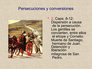 Persecuciones y conversiones
• 2. Caps. 8-12:
Dispersión a causa
de la persecución.
Los gentiles se
convierten, entre ellos
el etíope y Cornelio.
Muerte de Santiago,
hermano de Juan.
Detención y
liberación
milagrosa de San
Pedro.
 
