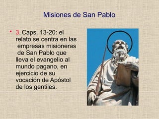 Misiones de San Pablo
• 3. Caps. 13-20: el
relato se centra en las
empresas misioneras
de San Pablo que
lleva el evangelio al
mundo pagano, en
ejercicio de su
vocación de Apóstol
de los gentiles.
 