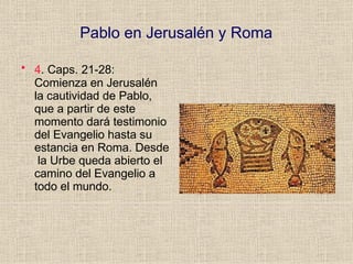 Pablo en Jerusalén y Roma
• 4. Caps. 21-28:
Comienza en Jerusalén
la cautividad de Pablo,
que a partir de este
momento dará testimonio
del Evangelio hasta su
estancia en Roma. Desde
la Urbe queda abierto el
camino del Evangelio a
todo el mundo.
 