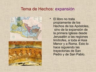 Tema de Hechos: expansión
• El libro no trata
propiamente de los
Hechos de los Apóstoles,
sino de la expansión de
la primera Iglesia desde
Jerusalén a las regiones
limítrofes, a toda el Asia
Menor y a Roma. Esto lo
hace siguiendo las
trayectorias de San
Pedro y de San Pablo.
 