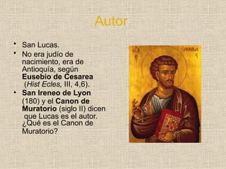 Autor
• San Lucas.
• No era judío de
nacimiento, era de
Antioquía, según
Eusebio de Cesarea
(Hist Ecles, III, 4,6).
• San Ireneo de Lyon
(180) y el Canon de
Muratorio (siglo II) dicen
que Lucas es el autor.
¿Qué es el Canon de
Muratorio?
 