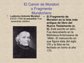 El Canon de Muratori
o Fragmento
Muratoriano
• El Fragmento de
Muratori es la lista más
antigua de libro del
Nuevo Testamento (s.
II). Está escrito en latín.
Fue descubierto en la
Biblioteca Ambrosiana de
Milán. El manuscrito en
que figura data del siglo
VIII y la lista se ha
fechado en torno al año
170.
• Ludovico Antonio Muratori
(1672-1750) lo encontró. Fue
sacerdote católico
 