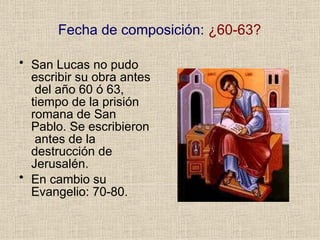Fecha de composición: ¿60-63?
• San Lucas no pudo
escribir su obra antes
del año 60 ó 63,
tiempo de la prisión
romana de San
Pablo. Se escribieron
antes de la
destrucción de
Jerusalén.
• En cambio su
Evangelio: 70-80.
 