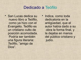 Dedicado a Teófilo
• San Lucas dedica su
nuevo libro a Teófilo,
como ya hizo con el
Evangelio. Teófilo es
un cristiano culto de
posición acomodada.
Podría ser también
una figura literaria:
Teófilo, “amigo de
Dios”.
• Indica, como toda
dedicatoria en la
antigüedad, que el
autor había dado a su
obra la forma final, y
la dejaba en manos
del público cristiano y
judío.
 