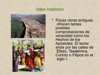 Valor histórico
• Pocas obras antiguas
ofrecen tantas
posibles
comprobaciones de
veracidad como los
Hechos de los
Apóstoles. El lector
anda por las calles de
Efeso, Tesalónica,
Corinto o Filipos en el
siglo I.
 