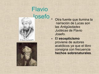 Flavio
Josefo
•
• Otra fuente que ilumina la
narración de Lucas son
las Antigüedades
Judáicas de Flavio
Josefo.
El escepticismo
proviene de autores
acatólicos ya que el libro
consigna con frecuencia
hechos sobrenaturales.
 