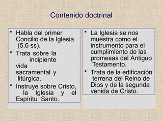 Contenido doctrinal
• Habla del primer
Concilio de la Iglesia
(5,6 ss).
• Trata sobre la
incipiente
vida
sacramental y
litúrgica.
• Instruye sobre Cristo,
la Iglesia y el
Espíritu Santo.
• La Iglesia se nos
muestra como el
instrumento para el
cumplimiento de las
promesas del Antiguo
Testamento.
• Trata de la edificación
terrena del Reino de
Dios y de la segunda
venida de Cristo.
 