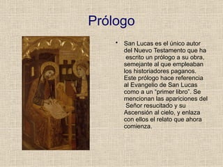 Prólogo
• San Lucas es el único autor
del Nuevo Testamento que ha
escrito un prólogo a su obra,
semejante al que empleaban
los historiadores paganos.
Este prólogo hace referencia
al Evangelio de San Lucas
como a un “primer libro”. Se
mencionan las apariciones del
Señor resucitado y su
Ascensión al cielo, y enlaza
con ellos el relato que ahora
comienza.
 