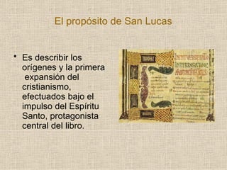 El propósito de San Lucas
• Es describir los
orígenes y la primera
expansión del
cristianismo,
efectuados bajo el
impulso del Espíritu
Santo, protagonista
central del libro.
 