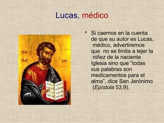 Lucas, médico
• Si caemos en la cuenta
de que su autor es Lucas,
médico, advertiremos
que no se limita a tejer la
niñez de la naciente
Iglesia sino que “todas
sus palabras son
medicamentos para el
alma”, dice San Jerónimo
(Epístola 53,9).
 