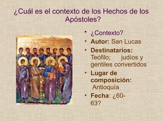 ¿Cuál es el contexto de los Hechos de los
Apóstoles?
• ¿Contexto?
• Autor: San Lucas
• Destinatarios:
Teófilo; judíos y
gentiles convertidos
• Lugar de
composición:
Antioquía
• Fecha: ¿60-
63?
 