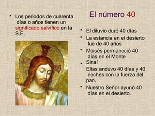 El número 40
• Los periodos de cuarenta
días o años tienen un
significado salvífico en la
S.E.
•
• El diluvio duró 40 días
• La estancia en el desierto
fue de 40 años
• Moisés permaneció 40
días en el Monte
Sinaí
Elías anduvo 40 días y 40
noches con la fuerza del
pan.
• Nuestro Señor ayunó 40
días en el desierto.
 